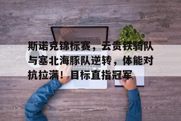 开云注册-斯诺克锦标赛，云贵铁骑队与塞北海豚队逆转，体能对抗拉满！目标直指冠军的简单介绍